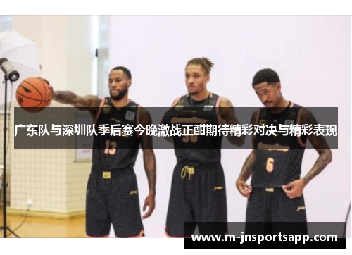 广东队与深圳队季后赛今晚激战正酣期待精彩对决与精彩表现
