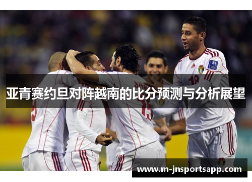 亚青赛约旦对阵越南的比分预测与分析展望